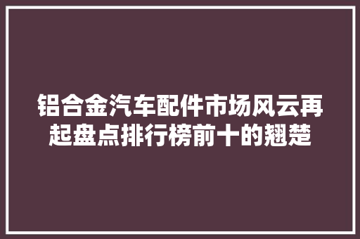 铝合金汽车配件市场风云再起盘点排行榜前十的翘楚