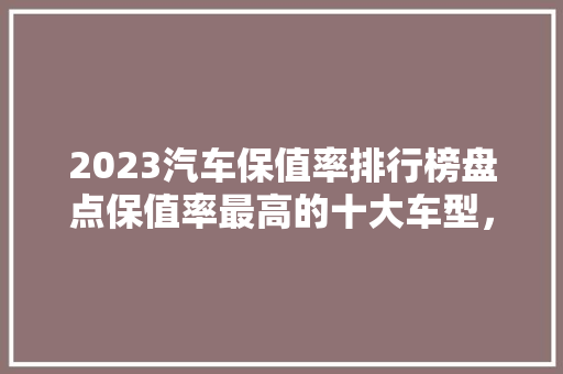 2023汽车保值率排行榜盘点保值率最高的十大车型，购车不再迷茫