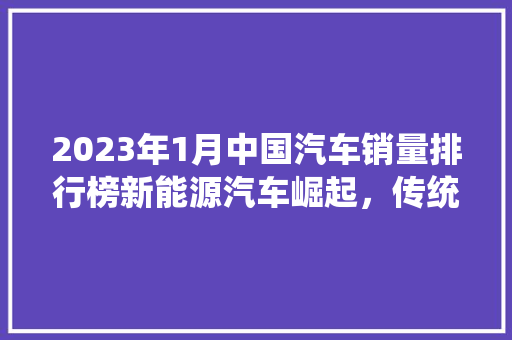 2023年1月中国汽车销量排行榜新能源汽车崛起，传统车企转型加速