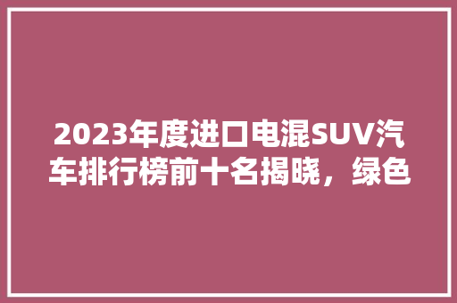 2023年度进口电混SUV汽车排行榜前十名揭晓，绿色出行新趋势！