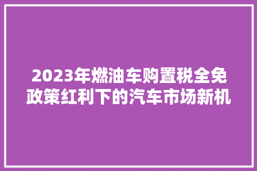 2023年燃油车购置税全免政策红利下的汽车市场新机遇
