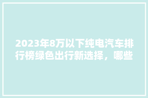 2023年8万以下纯电汽车排行榜绿色出行新选择，哪些车型值得关注
