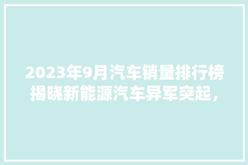 2023年9月汽车销量排行榜揭晓新能源汽车异军突起，传统车企转型挑战重重
