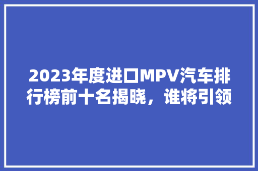 2023年度进口MPV汽车排行榜前十名揭晓，谁将引领市场新潮流