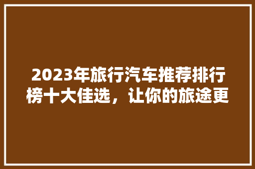 2023年旅行汽车推荐排行榜十大佳选，让你的旅途更加惬意
