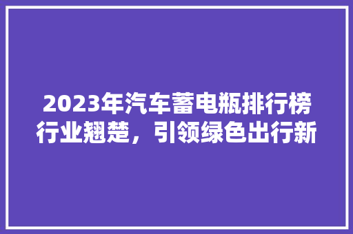 2023年汽车蓄电瓶排行榜行业翘楚，引领绿色出行新潮流