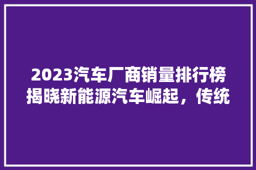 2023汽车厂商销量排行榜揭晓新能源汽车崛起，传统车企转型加速
