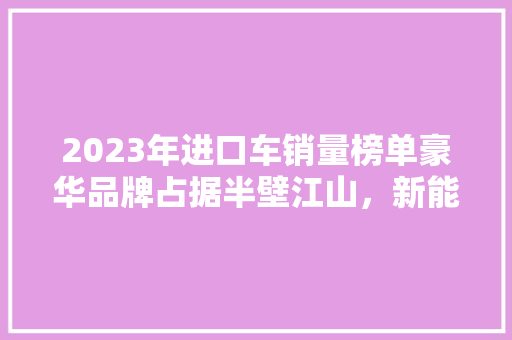 2023年进口车销量榜单豪华品牌占据半壁江山，新能源车型崛起