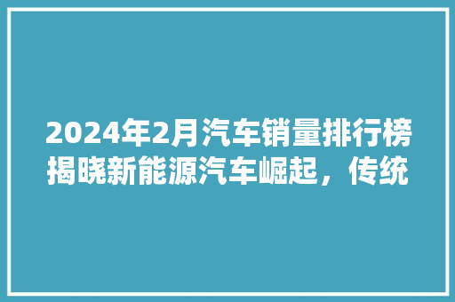 2024年2月汽车销量排行榜揭晓新能源汽车崛起，传统车市再掀波澜