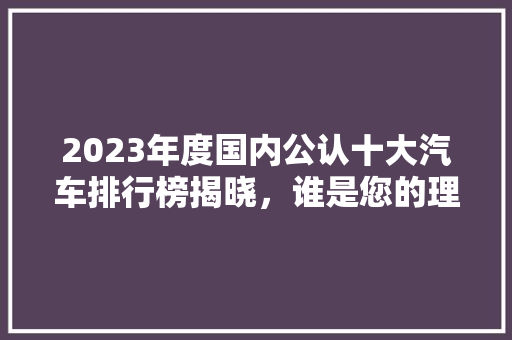 2023年度国内公认十大汽车排行榜揭晓，谁是您的理想之选