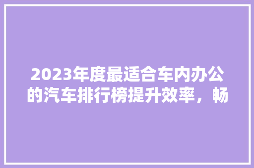 2023年度最适合车内办公的汽车排行榜提升效率，畅享智能出行新体验