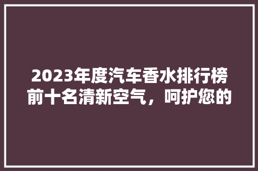 2023年度汽车香水排行榜前十名清新空气，呵护您的车内生活