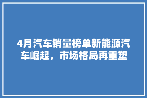 4月汽车销量榜单新能源汽车崛起，市场格局再重塑