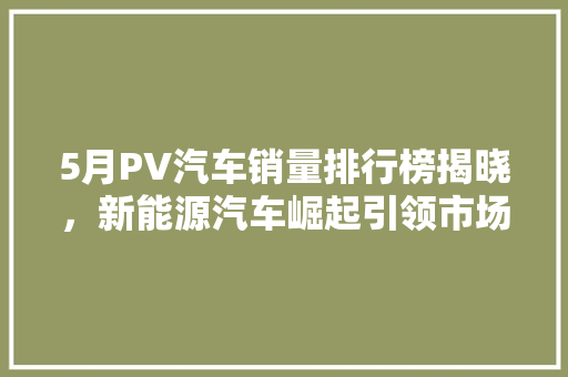 5月PV汽车销量排行榜揭晓，新能源汽车崛起引领市场新风向