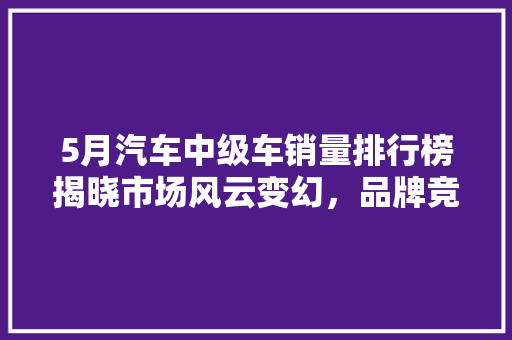 5月汽车中级车销量排行榜揭晓市场风云变幻，品牌竞争激烈