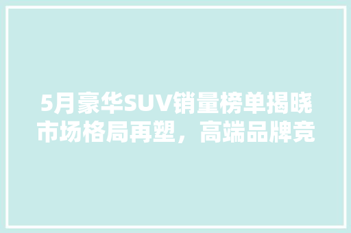 5月豪华SUV销量榜单揭晓市场格局再塑，高端品牌竞争加剧