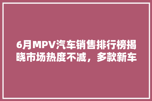 6月MPV汽车销售排行榜揭晓市场热度不减，多款新车助力销量攀升