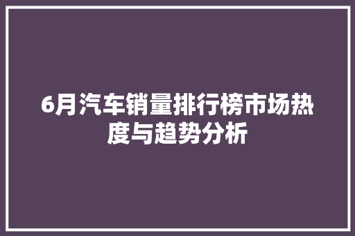 6月汽车销量排行榜市场热度与趋势分析