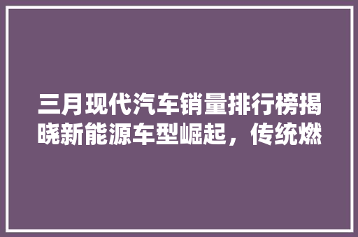 三月现代汽车销量排行榜揭晓新能源车型崛起，传统燃油车稳中求进