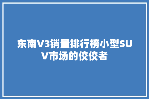 东南V3销量排行榜小型SUV市场的佼佼者