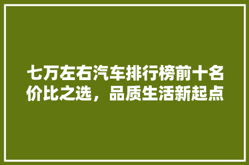 七万左右汽车排行榜前十名价比之选，品质生活新起点