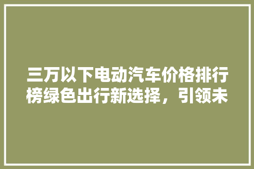 三万以下电动汽车价格排行榜绿色出行新选择，引领未来出行潮流