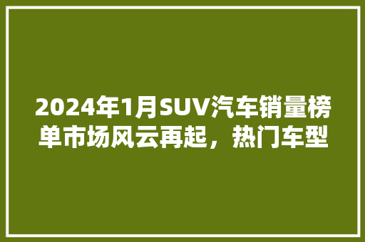 2024年1月SUV汽车销量榜单市场风云再起，热门车型脱颖而出