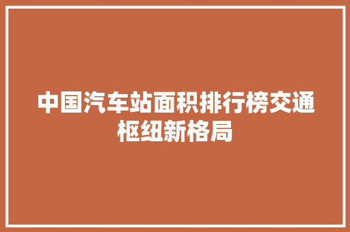 中国汽车站面积排行榜交通枢纽新格局