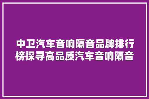 中卫汽车音响隔音品牌排行榜探寻高品质汽车音响隔音之选