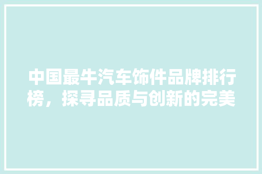 中国最牛汽车饰件品牌排行榜，探寻品质与创新的完美融合