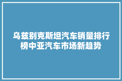 乌兹别克斯坦汽车销量排行榜中亚汽车市场新趋势