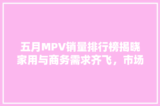 五月MPV销量排行榜揭晓家用与商务需求齐飞，市场潜力巨大