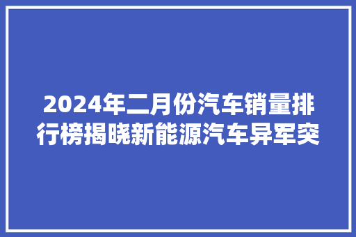 2024年二月份汽车销量排行榜揭晓新能源汽车异军突起，传统车企积极转型