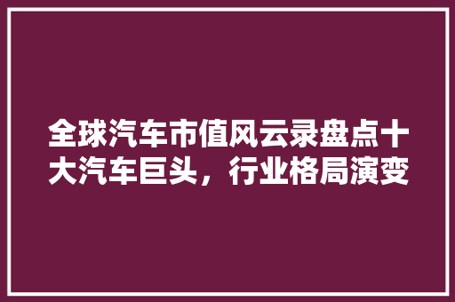 全球汽车市值风云录盘点十大汽车巨头，行业格局演变