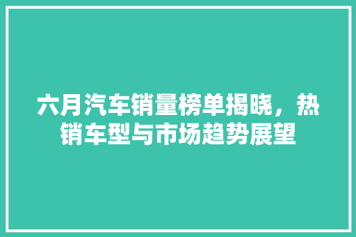 六月汽车销量榜单揭晓，热销车型与市场趋势展望