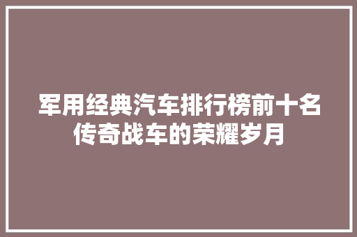 军用经典汽车排行榜前十名传奇战车的荣耀岁月