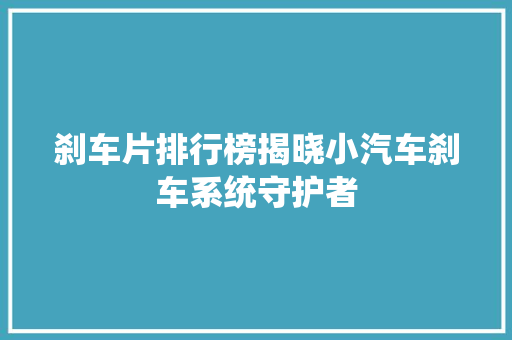 刹车片排行榜揭晓小汽车刹车系统守护者