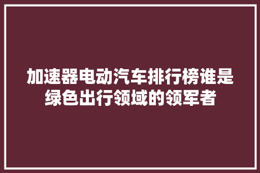 加速器电动汽车排行榜谁是绿色出行领域的领军者