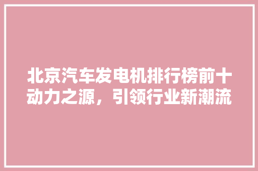 北京汽车发电机排行榜前十动力之源，引领行业新潮流