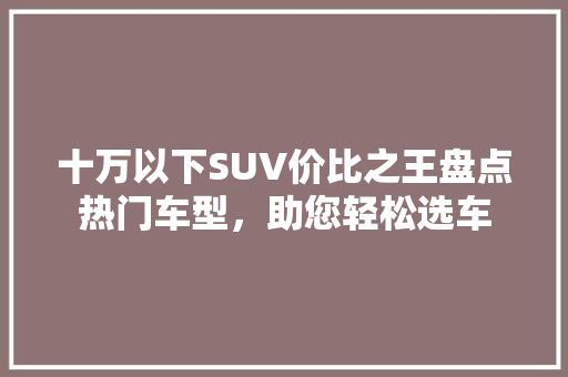 十万以下SUV价比之王盘点热门车型，助您轻松选车