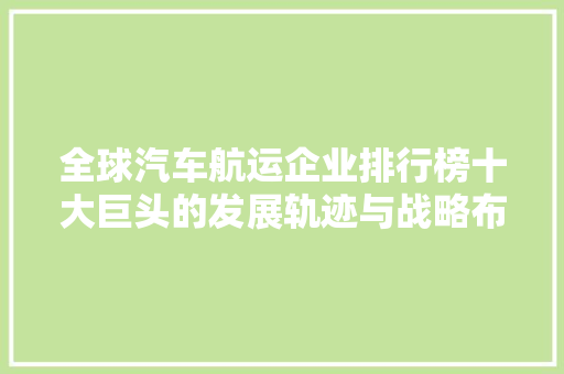 全球汽车航运企业排行榜十大巨头的发展轨迹与战略布局