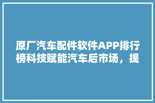 原厂汽车配件软件APP排行榜科技赋能汽车后市场，提升维修体验