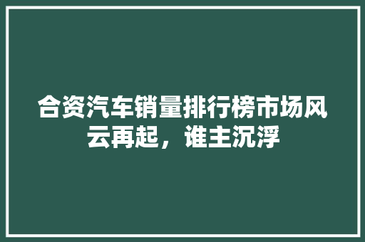 合资汽车销量排行榜市场风云再起，谁主沉浮