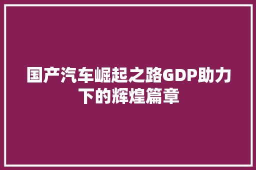 国产汽车崛起之路GDP助力下的辉煌篇章