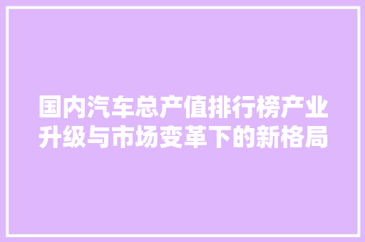 国内汽车总产值排行榜产业升级与市场变革下的新格局