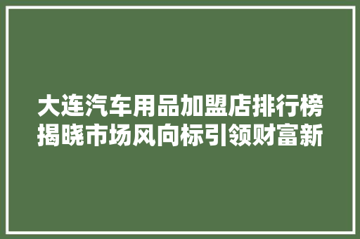 大连汽车用品加盟店排行榜揭晓市场风向标引领财富新机遇