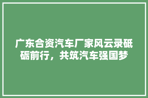 广东合资汽车厂家风云录砥砺前行，共筑汽车强国梦