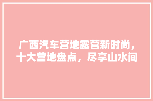 广西汽车营地露营新时尚，十大营地盘点，尽享山水间