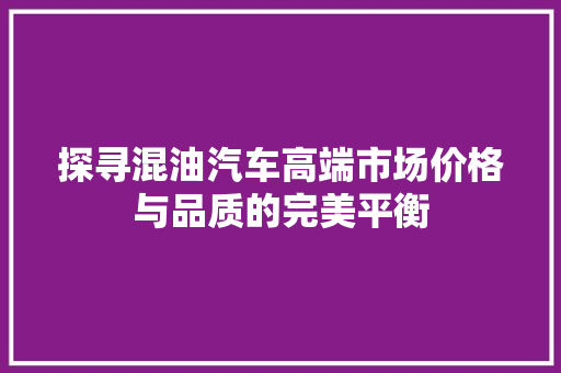 探寻混油汽车高端市场价格与品质的完美平衡