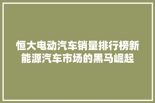 恒大电动汽车销量排行榜新能源汽车市场的黑马崛起